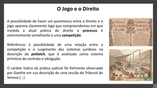 O Jogo e o Direito
A possibilidade de haver um parentesco entre o Direito e o
jogo aparece claramente logo que compreendemos em que
medida a atual prática do direito o processo é
extremamente semelhante à uma competição.
Referências à possibilidade de uma relação entre a
competição e o surgimento dos sistemas jurídicos na
descrição do potlatch, que é analisado como sistema
primitivo de contrato e obrigação.
O caráter lúdico da prática judicial foi fielmente observado
por Goethe em sua descrição de uma sessão do Tribunal de
Veneza (...)
 