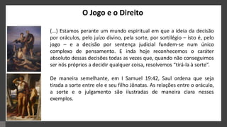 O Jogo e o Direito
(...) Estamos perante um mundo espiritual em que a ideia da decisão
por oráculos, pelo juízo divino, pela sorte, por sortilégio – isto é, pelo
jogo – e a decisão por sentença judicial fundem-se num único
complexo de pensamento. E inda hoje reconhecemos o caráter
absoluto dessas decisões todas as vezes que, quando não conseguimos
ser nós próprios a decidir qualquer coisa, resolvemos “tirá-la à sorte”.
De maneira semelhante, em I Samuel 19:42, Saul ordena que seja
tirada a sorte entre ele e seu filho Jônatas. As relações entre o oráculo,
a sorte e o julgamento são ilustradas de maneira clara nesses
exemplos.
 