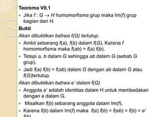 Teorema VII.1
 Jika f : G  H homomorfisma grup maka Im(f) grup
bagian dari H.
Bukti
Akan dibuktikan bahwa f(G) tertutup.
 Ambil sebarang f(a), f(b) dalam f(G). Karena f
homomorfisma maka f(ab) = f(a) f(b).
 Tetapi a, b dalam G sehingga ab dalam G (sebab G
grup).
 Jadi f(a) f(b) = f(ab) dalam G dengan ab dalam G atau
f(G)tertutup.
Akan dibuktikan bahwa e dalam f(G)
 Anggota e adalah identitas dalam H untuk membedakan
dengan e dalam G.
 Misalkan f(b) sebarang anggota dalam Im(f).
 Karena f(b) dalam Im(f) maka f(e) f(b) = f(eb) = f(b) = e
 
