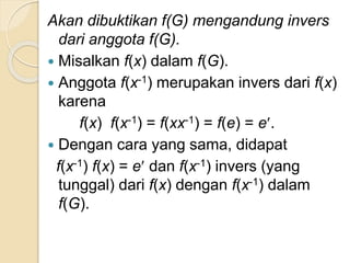 Akan dibuktikan f(G) mengandung invers
dari anggota f(G).
 Misalkan f(x) dalam f(G).
 Anggota f(x-1) merupakan invers dari f(x)
karena
f(x) f(x-1) = f(xx-1) = f(e) = e.
 Dengan cara yang sama, didapat
f(x-1) f(x) = e dan f(x-1) invers (yang
tunggal) dari f(x) dengan f(x-1) dalam
f(G).
 
