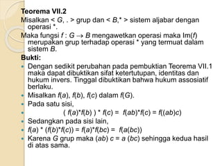 Teorema VII.2
Misalkan < G, . > grup dan < B,* > sistem aljabar dengan
operasi *.
Maka fungsi f : G  B mengawetkan operasi maka Im(f)
merupakan grup terhadap operasi * yang termuat dalam
sistem B.
Bukti:
 Dengan sedikit perubahan pada pembuktian Teorema VII.1
maka dapat dibuktikan sifat ketertutupan, identitas dan
hukum invers. Tinggal dibuktikan bahwa hukum assosiatif
berlaku.
 Misalkan f(a), f(b), f(c) dalam f(G).
 Pada satu sisi,
 ( f(a)*f(b) ) * f(c) = f(ab)*f(c) = f((ab)c)
 Sedangkan pada sisi lain,
 f(a) * (f(b)*f(c)) = f(a)*f(bc) = f(a(bc))
 Karena G grup maka (ab) c = a (bc) sehingga kedua hasil
di atas sama.
 