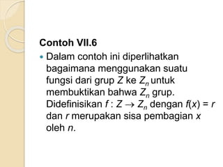 Contoh VII.6
 Dalam contoh ini diperlihatkan
bagaimana menggunakan suatu
fungsi dari grup Z ke Zn untuk
membuktikan bahwa Zn grup.
Didefinisikan f : Z  Zn dengan f(x) = r
dan r merupakan sisa pembagian x
oleh n.
 