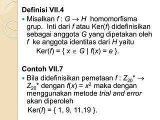 Definisi VII.4
 Misalkan f : G  H homomorfisma
grup. Inti dari f atau Ker(f) didefinisikan
sebagai anggota G yang dipetakan oleh
f ke anggota identitas dari H yaitu
Ker(f) = { x  G | f(x) = e }.
Contoh VII.7
 Bila didefinisikan pemetaan f : Z20* 
Z20* dengan f(x) = x2 maka dengan
menggunakan metode trial and error
akan diperoleh
Ker(f) = { 1, 9, 11,19 }.
 