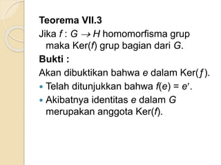Teorema VII.3
Jika f : G  H homomorfisma grup
maka Ker(f) grup bagian dari G.
Bukti :
Akan dibuktikan bahwa e dalam Ker(ƒ).
 Telah ditunjukkan bahwa f(e) = e.
 Akibatnya identitas e dalam G
merupakan anggota Ker(f).
 