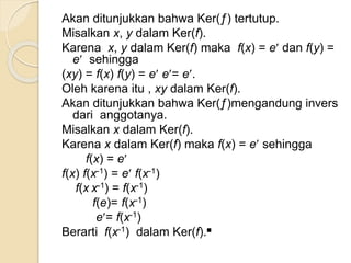 Akan ditunjukkan bahwa Ker(ƒ) tertutup.
Misalkan x, y dalam Ker(f).
Karena x, y dalam Ker(f) maka f(x) = e dan f(y) =
e sehingga
(xy) = f(x) f(y) = e e= e.
Oleh karena itu , xy dalam Ker(f).
Akan ditunjukkan bahwa Ker(ƒ)mengandung invers
dari anggotanya.
Misalkan x dalam Ker(f).
Karena x dalam Ker(f) maka f(x) = e sehingga
f(x) = e
f(x) f(x-1) = e f(x-1)
f(x x-1) = f(x-1)
f(e)= f(x-1)
e= f(x-1)
Berarti f(x-1) dalam Ker(f).■
 
