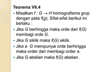 Teorema VII.4
 Misalkan f : G  H homografisma grup
dengan peta f(g). Sifat-sifat berikut ini
berlaku :
 Jika G berhingga maka orde dari f(G)
membagi orde G.
 Jika G siklik maka f(G) siklik.
 Jika a G mempunyai orde berhingga
maka order dari membagi order a.
 Jika G abelian maka f(G) abelian.
 