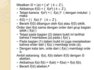 Misalkan G = (a) = { ak | k  Z }.
 Akibatnya f(G) = { f(ak) | k  Z }.
 Tetapi karena f(ak) = ( f(a) )k ( dengan induksi )
maka
 f(G) = { ( f(a) )k | k  Z }.
 Berarti f(G) dibangun oleh f(a) atau f(G) siklik.
Order dari f(a) sama dengan order dari grup bagian
siklik ( f(a) )
 Tetapi pada bagian (2) dalam bukti ini terlihat
bahwa f membawa (a) pada ( f(a) ).
 Pada bagian (1) dalam bukti ini juga menjelaskan
bahwa order dari ( f(a) ) membagi orde (a).
 Dengan kata lain, orde dari ( f(a) ) membagi orde
a.
Ambil sebarang f(a), f(b) dalam f(G) dengan G
abelian.
 Akibatnya f(a) f(b) = f(ab) = f(ba) = f(a) f(b).
 Berarti f(G) abelian.■
 