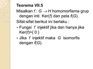 Teorema VII.5
Misalkan f : G  H homomorfisma grup
dengan inti Ker(f) dan peta f(G).
Sifat-sifat berikut ini berlaku :
 Fungsi f injektif jika dan hanya jika
Ker(f)={ 0 }
 Jika f injektif maka G isomorfis
dengan f(G).
 