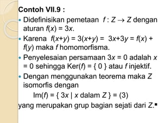 Contoh VII.9 :
 Didefinisikan pemetaan f : Z  Z dengan
aturan f(x) = 3x.
 Karena f(x+y) = 3(x+y) = 3x+3y = f(x) +
f(y) maka f homomorfisma.
 Penyelesaian persamaan 3x = 0 adalah x
= 0 sehingga Ker(f) = { 0 } atau f injektif.
 Dengan menggunakan teorema maka Z
isomorfis dengan
Im(f) = { 3x | x dalam Z } = (3)
yang merupakan grup bagian sejati dari Z.■
 