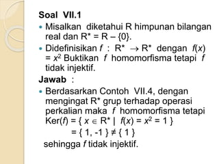 Soal VII.1
 Misalkan diketahui R himpunan bilangan
real dan R* = R – {0}.
 Didefinisikan f : R*  R* dengan f(x)
= x2 Buktikan f homomorfisma tetapi f
tidak injektif.
Jawab :
 Berdasarkan Contoh VII.4, dengan
mengingat R* grup terhadap operasi
perkalian maka f homomorfisma tetapi
Ker(f) = { x  R* | f(x) = x2 = 1 }
= { 1, -1 } ≠ { 1 }
sehingga f tidak injektif.
 