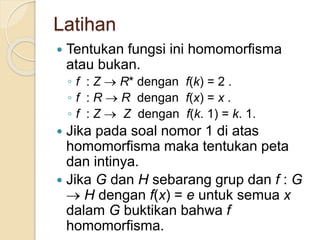 Latihan
 Tentukan fungsi ini homomorfisma
atau bukan.
◦ f : Z  R* dengan f(k) = 2 .
◦ f : R  R dengan f(x) = x .
◦ f : Z  Z dengan f(k. 1) = k. 1.
 Jika pada soal nomor 1 di atas
homomorfisma maka tentukan peta
dan intinya.
 Jika G dan H sebarang grup dan f : G
 H dengan f(x) = e untuk semua x
dalam G buktikan bahwa f
homomorfisma.
 