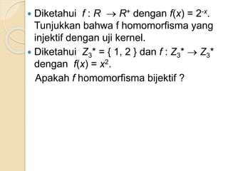  Diketahui f : R  R+ dengan f(x) = 2-x.
Tunjukkan bahwa f homomorfisma yang
injektif dengan uji kernel.
 Diketahui Z3* = { 1, 2 } dan f : Z3*  Z3*
dengan f(x) = x2.
Apakah f homomorfisma bijektif ?
 