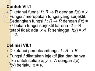 Contoh VII.1 :
 Diketahui fungsi f : R  R dengan f(x) = x.
Fungsi f merupakan fungsi yang surjektif.
Sedangkan fungsi f : R  R dengan f(x) =
x2 bukan fungsi surjektif karena -2  R
tetapi tidak ada x  R sehingga f(x) = x2
= -2.
Definisi VII.1
 Diketahui pemetaan/fungsi f : A  B.
 Fungsi f dikatakan injektif jika dan hanya
jika untuk setiap x, y  A dengan f(x) =
f(y) berlaku x = y.
 