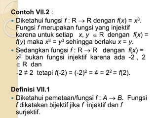 Contoh VII.2 :
 Diketahui fungsi f : R  R dengan f(x) = x3.
Fungsi f merupakan fungsi yang injektif
karena untuk setiap x, y  R dengan f(x) =
f(y) maka x3 = y3 sehingga berlaku x = y.
 Sedangkan fungsi f : R  R dengan f(x) =
x2 bukan fungsi injektif karena ada -2 , 2
 R dan
-2 ≠ 2 tetapi f(-2) = (-2)2 = 4 = 22 = f(2).
Definisi VII.1
 Diketahui pemetaan/fungsi f : A  B. Fungsi
f dikatakan bijektif jika f injektif dan f
surjektif.
 