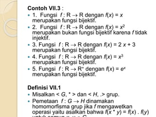 Contoh VII.3 :
 1. Fungsi f : R  R dengan f(x) = x
merupakan fungsi bijektif.
 2. Fungsi f : R  R dengan f(x) = x2
merupakan bukan fungsi bijektif karena f tidak
injektif.
 3. Fungsi f : R  R dengan f(x) = 2 x + 3
merupakan fungsi bijektif.
 4. Fungsi f : R  R dengan f(x) = x3
merupakan fungsi bijektif.
 5. Fungsi f : R  R+ dengan f(x) = ex
merupakan fungsi bijektif.
Definisi VII.1
 Misalkan < G, * > dan < H, .> grup.
 Pemetaan f : G  H dinamakan
homomorfisma grup jika f mengawetkan
operasi yaitu asalkan bahwa f(x * y) = f(x) . f(y)
 
