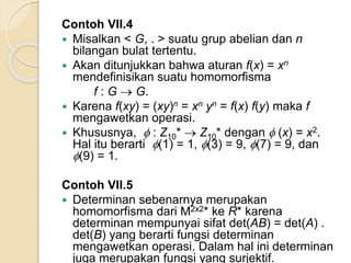 Contoh VII.4
 Misalkan < G, . > suatu grup abelian dan n
bilangan bulat tertentu.
 Akan ditunjukkan bahwa aturan f(x) = xn
mendefinisikan suatu homomorfisma
f : G  G.
 Karena f(xy) = (xy)n = xn yn = f(x) f(y) maka f
mengawetkan operasi.
 Khususnya,  : Z10*  Z10* dengan  (x) = x2.
Hal itu berarti (1) = 1, (3) = 9, (7) = 9, dan
(9) = 1.
Contoh VII.5
 Determinan sebenarnya merupakan
homomorfisma dari M2x2* ke R* karena
determinan mempunyai sifat det(AB) = det(A) .
det(B) yang berarti fungsi determinan
mengawetkan operasi. Dalam hal ini determinan
juga merupakan fungsi yang surjektif.
 