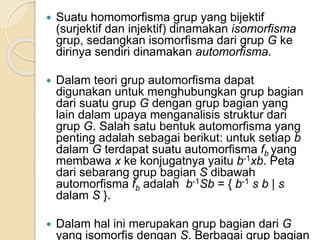  Suatu homomorfisma grup yang bijektif
(surjektif dan injektif) dinamakan isomorfisma
grup, sedangkan isomorfisma dari grup G ke
dirinya sendiri dinamakan automorfisma.
 Dalam teori grup automorfisma dapat
digunakan untuk menghubungkan grup bagian
dari suatu grup G dengan grup bagian yang
lain dalam upaya menganalisis struktur dari
grup G. Salah satu bentuk automorfisma yang
penting adalah sebagai berikut: untuk setiap b
dalam G terdapat suatu automorfisma fb yang
membawa x ke konjugatnya yaitu b-1xb. Peta
dari sebarang grup bagian S dibawah
automorfisma fb adalah b-1Sb = { b-1 s b | s
dalam S }.
 Dalam hal ini merupakan grup bagian dari G
yang isomorfis dengan S. Berbagai grup bagian
 