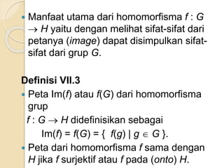  Manfaat utama dari homomorfisma f : G
 H yaitu dengan melihat sifat-sifat dari
petanya (image) dapat disimpulkan sifat-
sifat dari grup G.
Definisi VII.3
 Peta Im(f) atau f(G) dari homomorfisma
grup
f : G  H didefinisikan sebagai
Im(f) = f(G) = { f(g) | g  G }.
 Peta dari homomorfisma f sama dengan
H jika f surjektif atau f pada (onto) H.
 