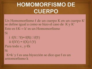 Un Homomorfismo f de un cuerpo K en un cuerpo K'
se define igual a como se hizo el caso de K y K'
Esto es f:K→ k' es un Homomorfismo
Si
i f(X˖Y)= f(X)˖f(Y)
ii f(XY) = f(X) f (Y)
Para todo x , y €k
Si
K=k' y f es una biyección se dice que f es un
antomorfismo k

 