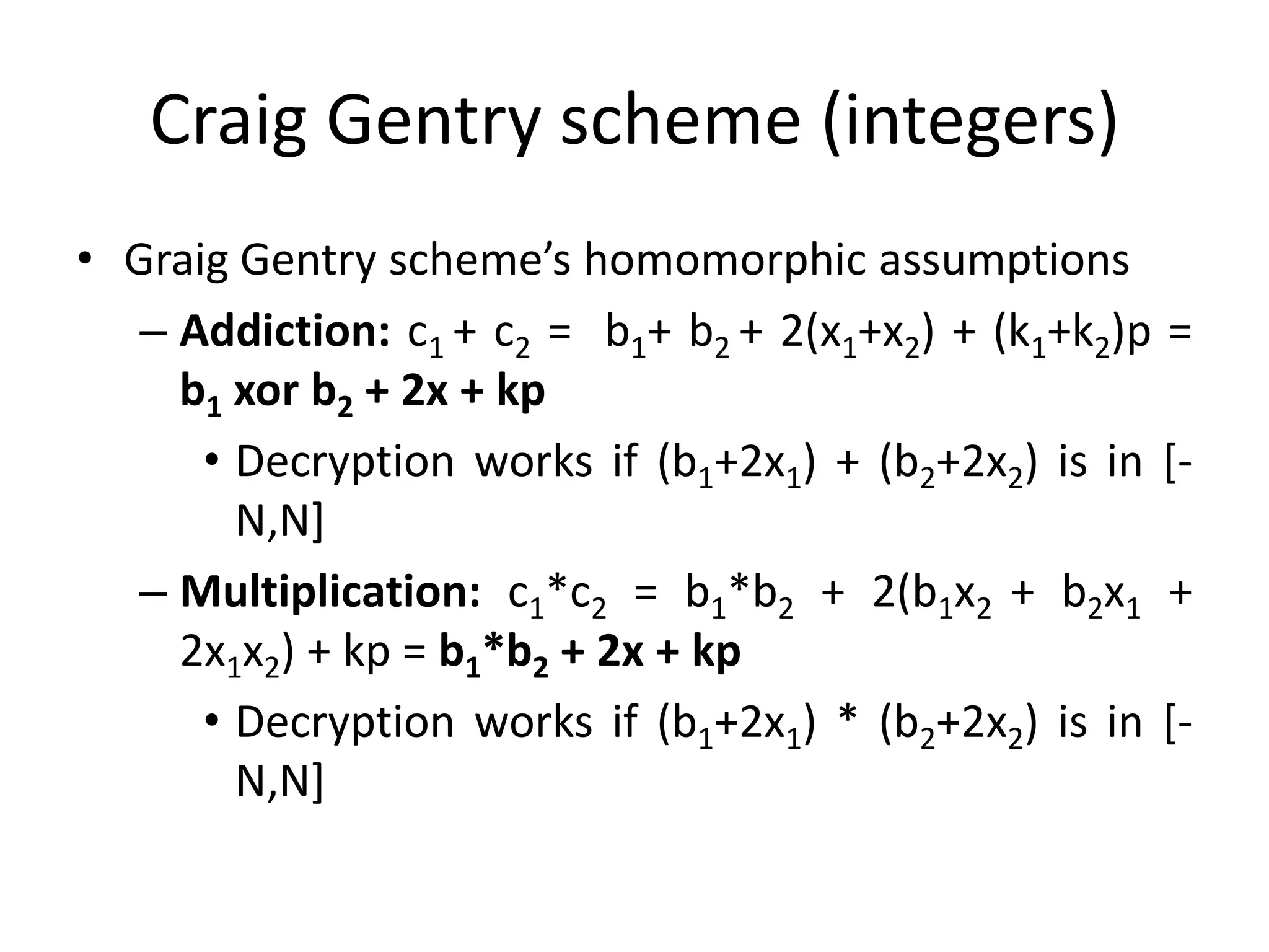Craig Gentry scheme (integers)
• Graig Gentry scheme’s homomorphic assumptions
   – Addiction: c1 + c2 = b1+ b2 + 2(x1+x2) + (k1+k2)p =
     b1 xor b2 + 2x + kp
      • Decryption works if (b1+2x1) + (b2+2x2) is in [-
        N,N]
   – Multiplication: c1*c2 = b1*b2 + 2(b1x2 + b2x1 +
     2x1x2) + kp = b1*b2 + 2x + kp
      • Decryption works if (b1+2x1) * (b2+2x2) is in [-
        N,N]
 