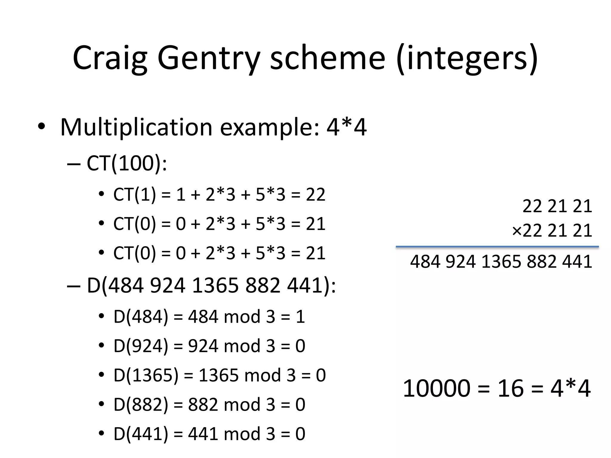 Craig Gentry scheme (integers)
• Multiplication example: 4*4
  – CT(100):
     • CT(1) = 1 + 2*3 + 5*3 = 22
                                                22 21 21
     • CT(0) = 0 + 2*3 + 5*3 = 21              ×22 21 21
     • CT(0) = 0 + 2*3 + 5*3 = 21   484 924 1365 882 441
  – D(484 924 1365 882 441):
     •   D(484) = 484 mod 3 = 1
     •   D(924) = 924 mod 3 = 0
     •   D(1365) = 1365 mod 3 = 0
                                    10000 = 16 = 4*4
     •   D(882) = 882 mod 3 = 0
     •   D(441) = 441 mod 3 = 0
 