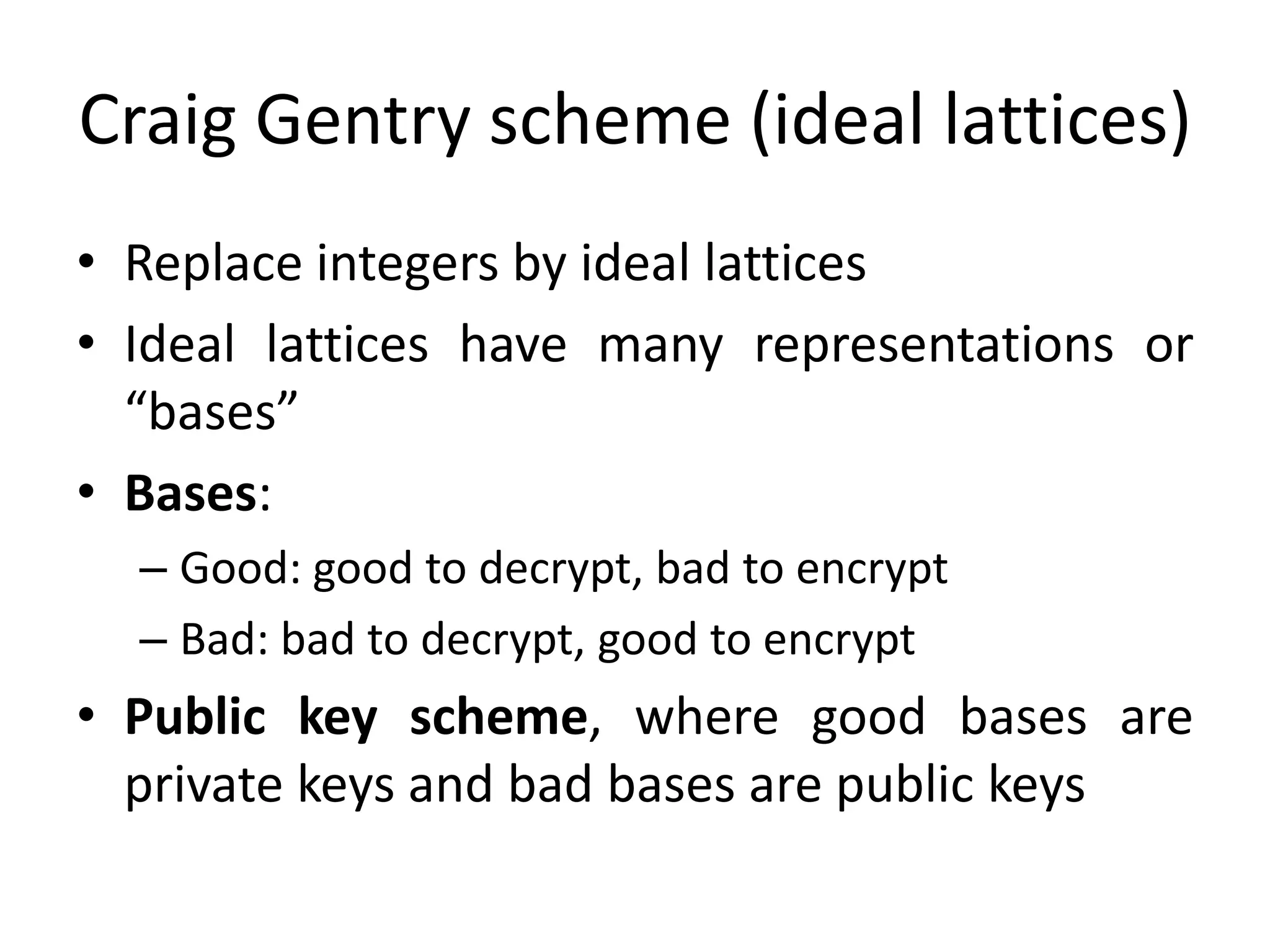 Craig Gentry scheme (ideal lattices)
• Replace integers by ideal lattices
• Ideal lattices have many representations or
  “bases”
• Bases:
  – Good: good to decrypt, bad to encrypt
  – Bad: bad to decrypt, good to encrypt
• Public key scheme, where good bases are
  private keys and bad bases are public keys
 