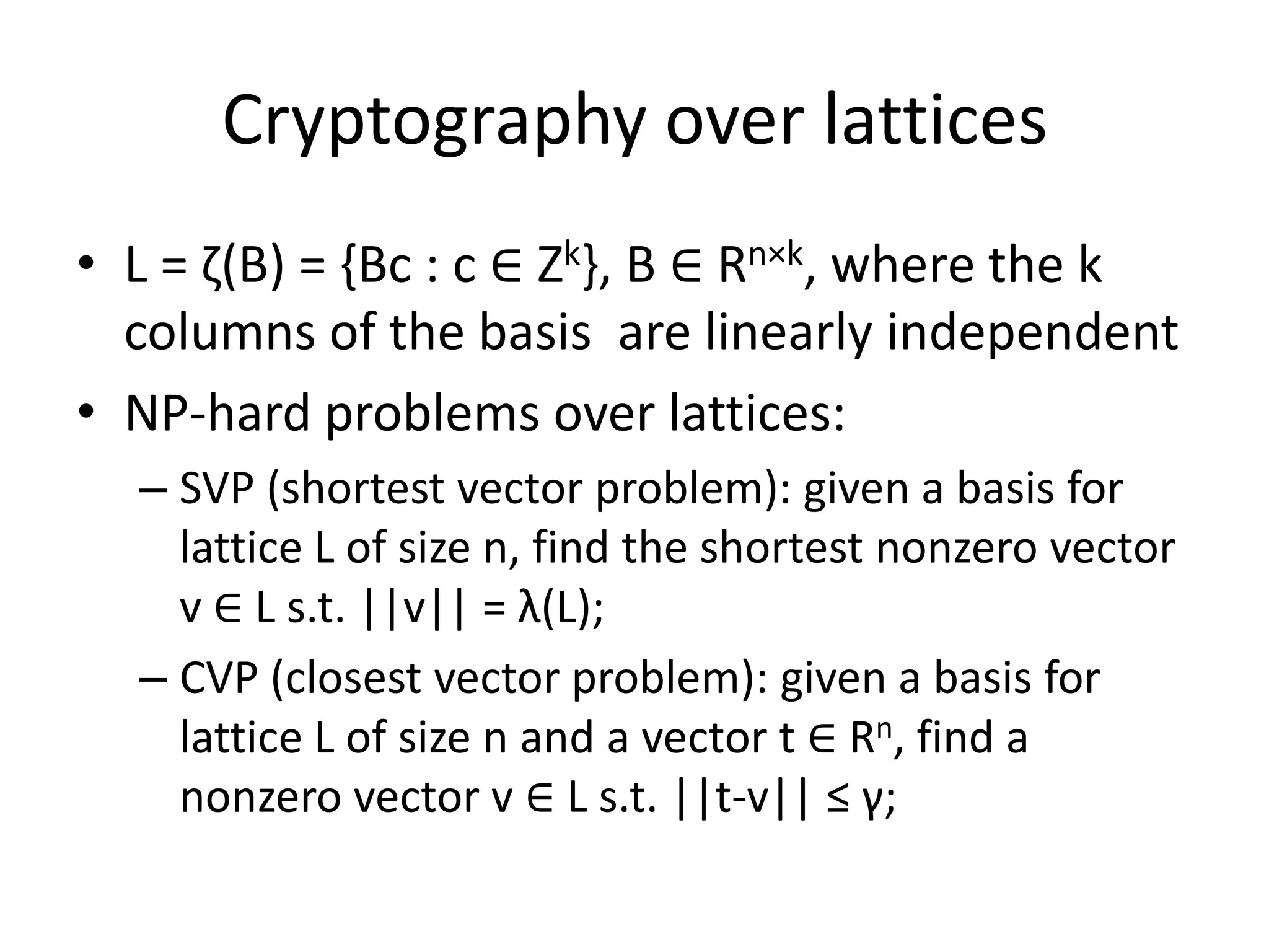 Cryptography over lattices
• L = ζ(B) = {Bc : c ∈ Zk}, B ∈ Rn×k, where the k
  columns of the basis are linearly independent
• NP-hard problems over lattices:
  – SVP (shortest vector problem): given a basis for
    lattice L of size n, find the shortest nonzero vector
    v ∈ L s.t. ||v|| = λ(L);
  – CVP (closest vector problem): given a basis for
    lattice L of size n and a vector t ∈ Rn, find a
    nonzero vector v ∈ L s.t. ||t-v|| ≤ γ;
 