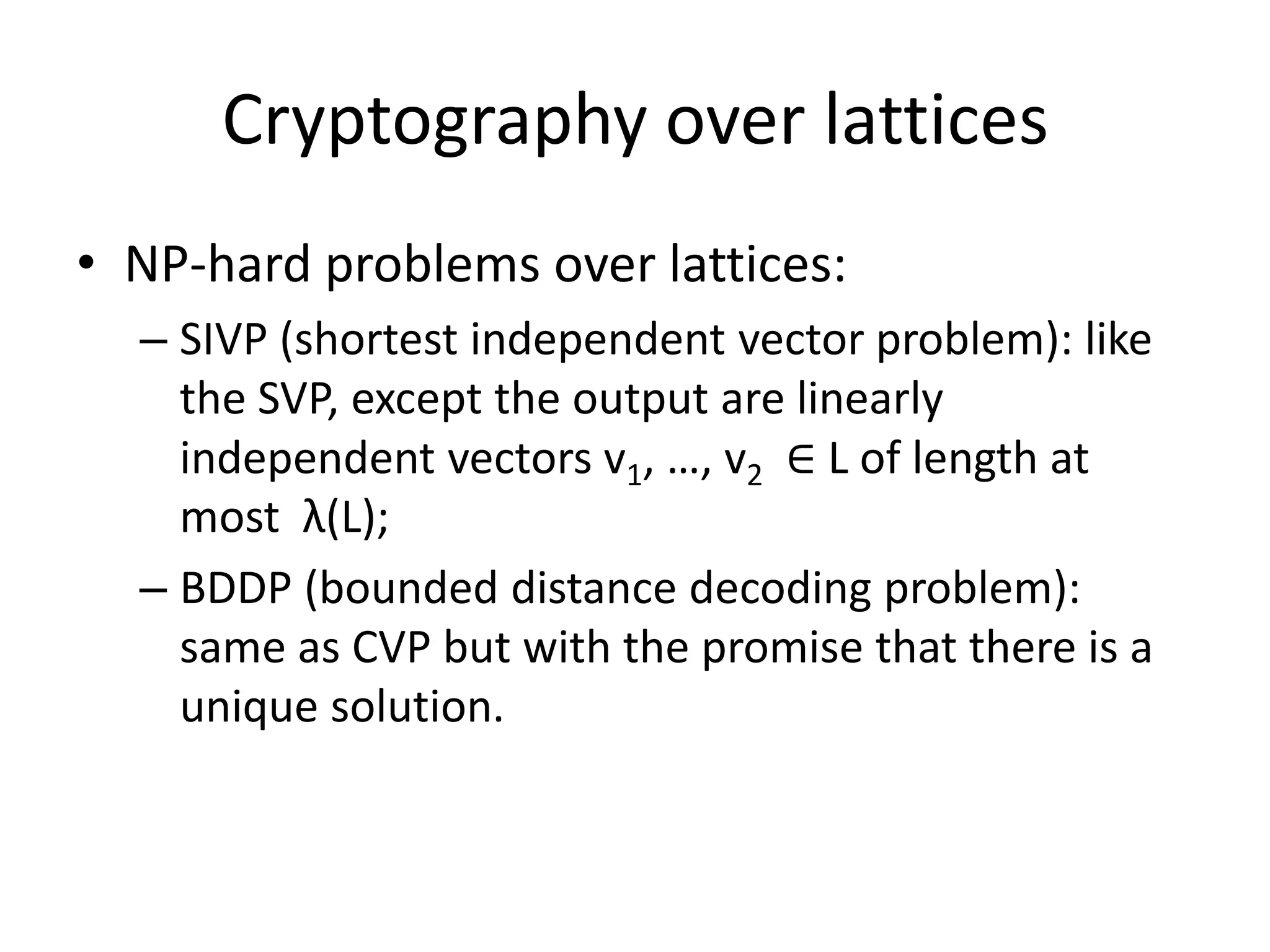 Cryptography over lattices
• NP-hard problems over lattices:
  – SIVP (shortest independent vector problem): like
    the SVP, except the output are linearly
    independent vectors v1, …, v2 ∈ L of length at
    most λ(L);
  – BDDP (bounded distance decoding problem):
    same as CVP but with the promise that there is a
    unique solution.
 