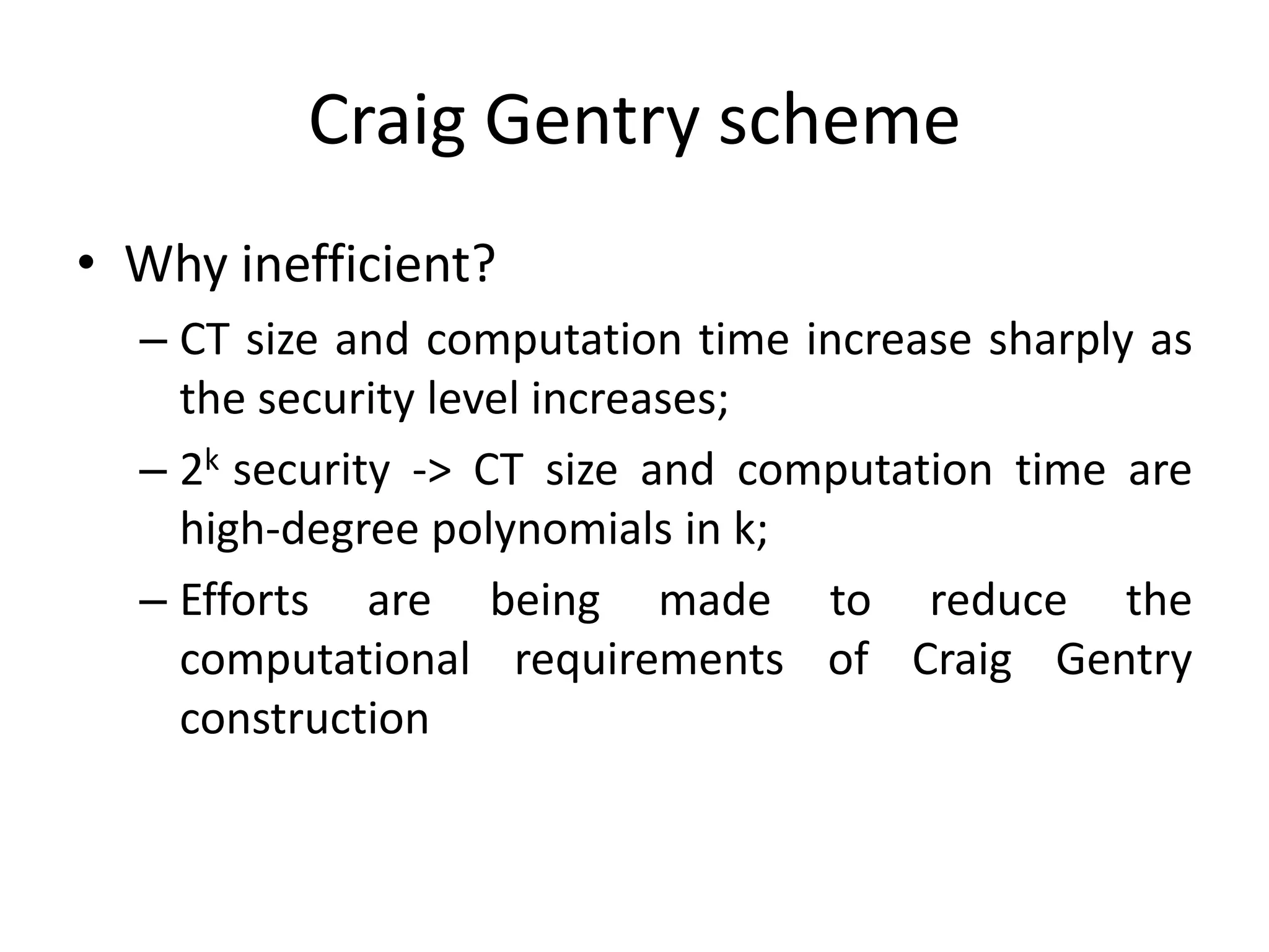 Craig Gentry scheme
• Why inefficient?
  – CT size and computation time increase sharply as
    the security level increases;
  – 2k security -> CT size and computation time are
    high-degree polynomials in k;
  – Efforts are being made to reduce the
    computational requirements of Craig Gentry
    construction
 