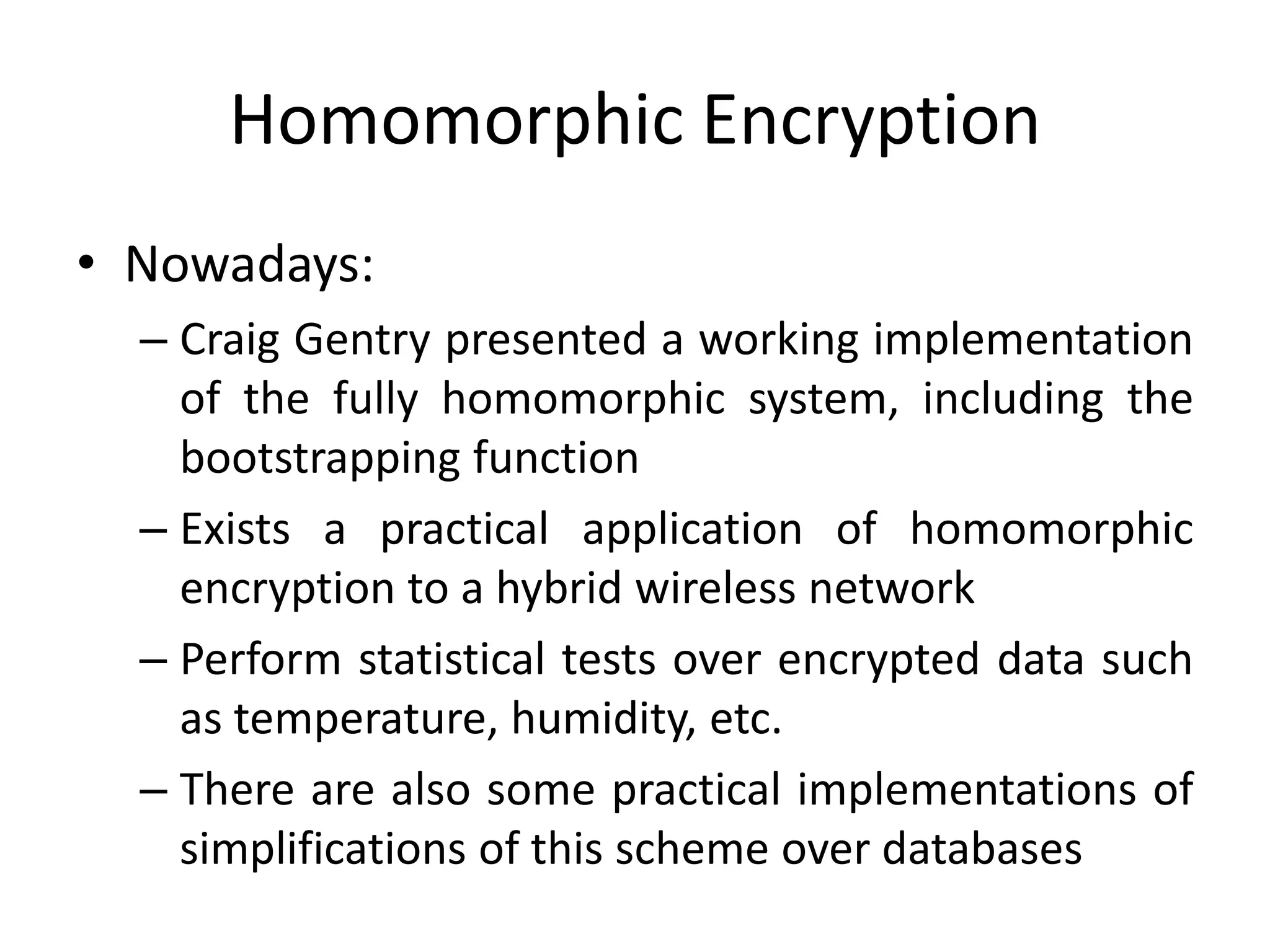 Homomorphic Encryption
• Nowadays:
  – Craig Gentry presented a working implementation
    of the fully homomorphic system, including the
    bootstrapping function
  – Exists a practical application of homomorphic
    encryption to a hybrid wireless network
  – Perform statistical tests over encrypted data such
    as temperature, humidity, etc.
  – There are also some practical implementations of
    simplifications of this scheme over databases
 