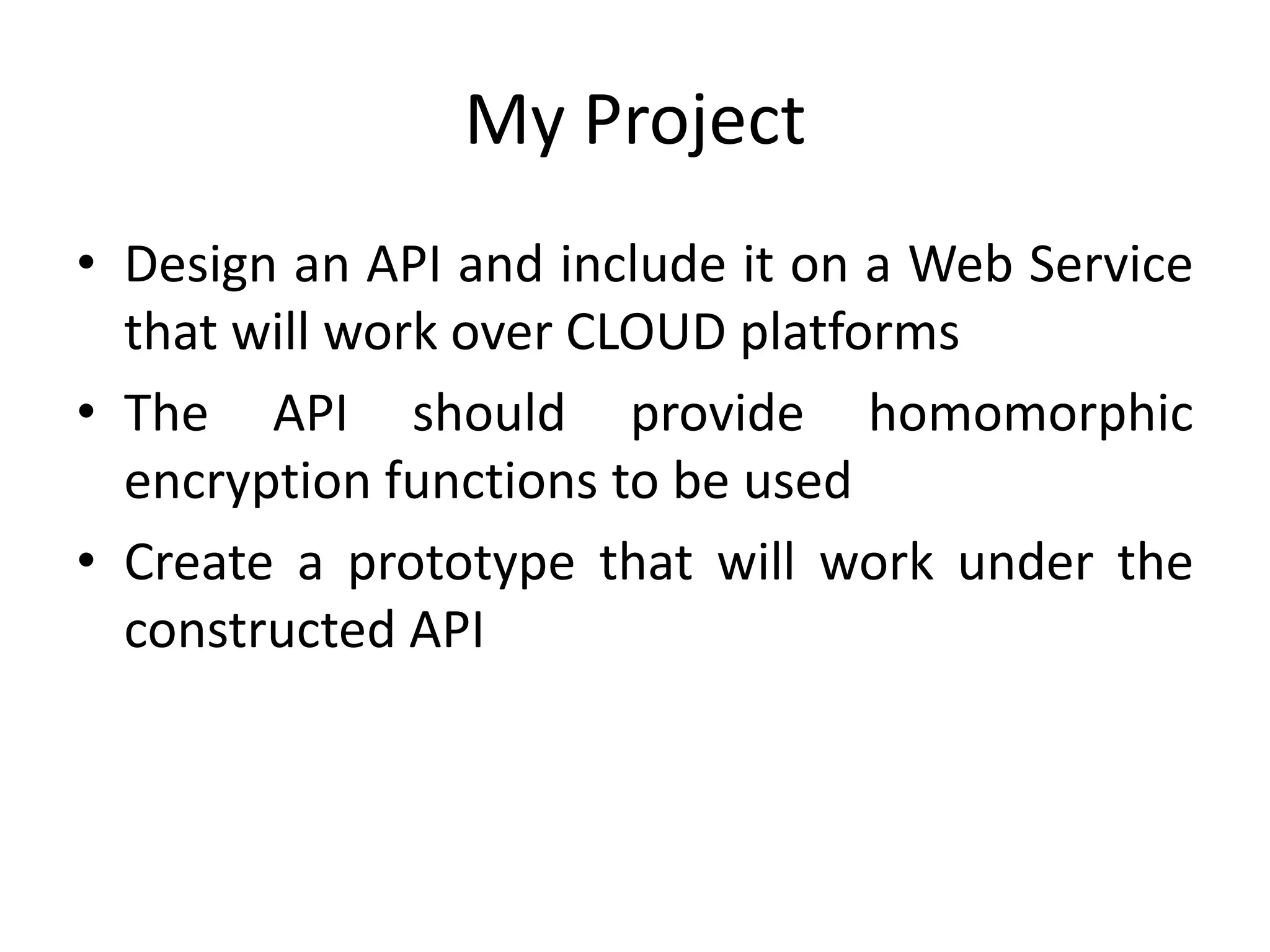 My Project
• Design an API and include it on a Web Service
  that will work over CLOUD platforms
• The API should provide homomorphic
  encryption functions to be used
• Create a prototype that will work under the
  constructed API
 