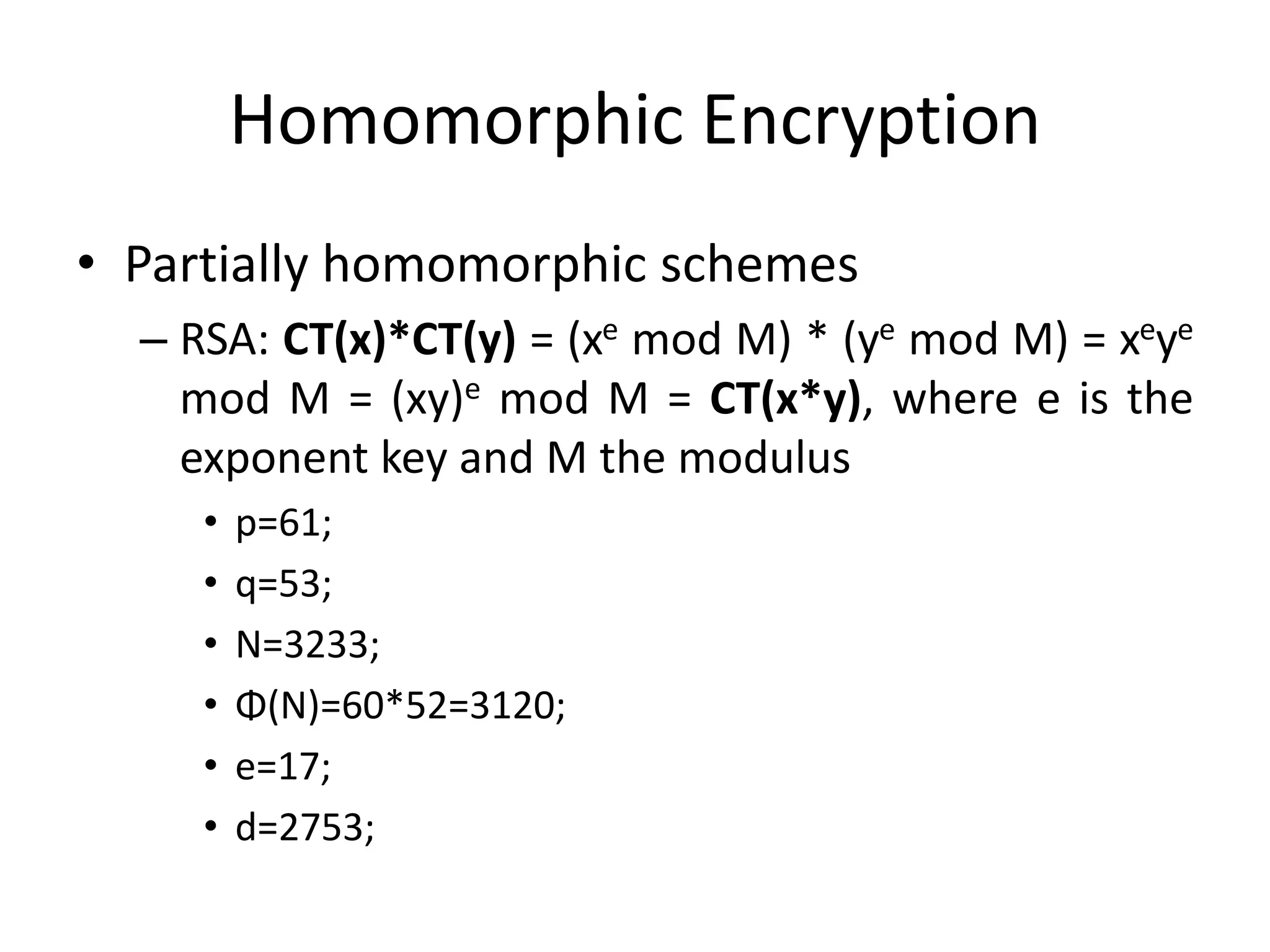 Homomorphic Encryption
• Partially homomorphic schemes
  – RSA: CT(x)*CT(y) = (xe mod M) * (ye mod M) = xeye
    mod M = (xy)e mod M = CT(x*y), where e is the
    exponent key and M the modulus
     •   p=61;
     •   q=53;
     •   N=3233;
     •   Φ(N)=60*52=3120;
     •   e=17;
     •   d=2753;
 