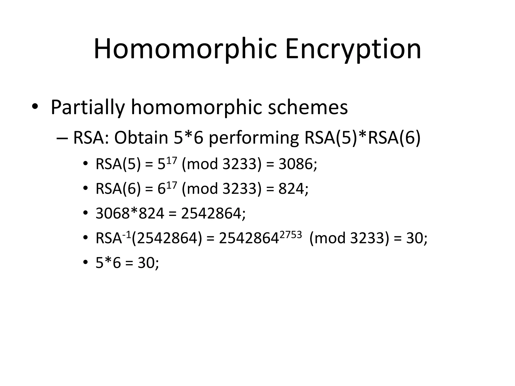 Homomorphic Encryption
• Partially homomorphic schemes
  – RSA: Obtain 5*6 performing RSA(5)*RSA(6)
     •   RSA(5) = 517 (mod 3233) = 3086;
     •   RSA(6) = 617 (mod 3233) = 824;
     •   3068*824 = 2542864;
     •   RSA-1(2542864) = 25428642753 (mod 3233) = 30;
     •   5*6 = 30;
 