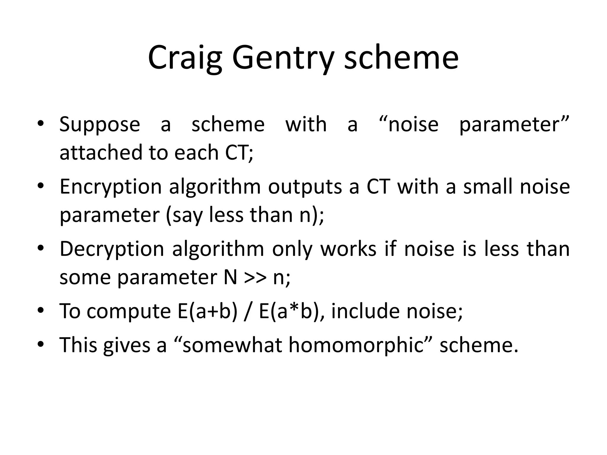 Craig Gentry scheme
• Suppose a scheme with a “noise parameter”
  attached to each CT;
• Encryption algorithm outputs a CT with a small noise
  parameter (say less than n);
• Decryption algorithm only works if noise is less than
  some parameter N >> n;
• To compute E(a+b) / E(a*b), include noise;
• This gives a “somewhat homomorphic” scheme.
 