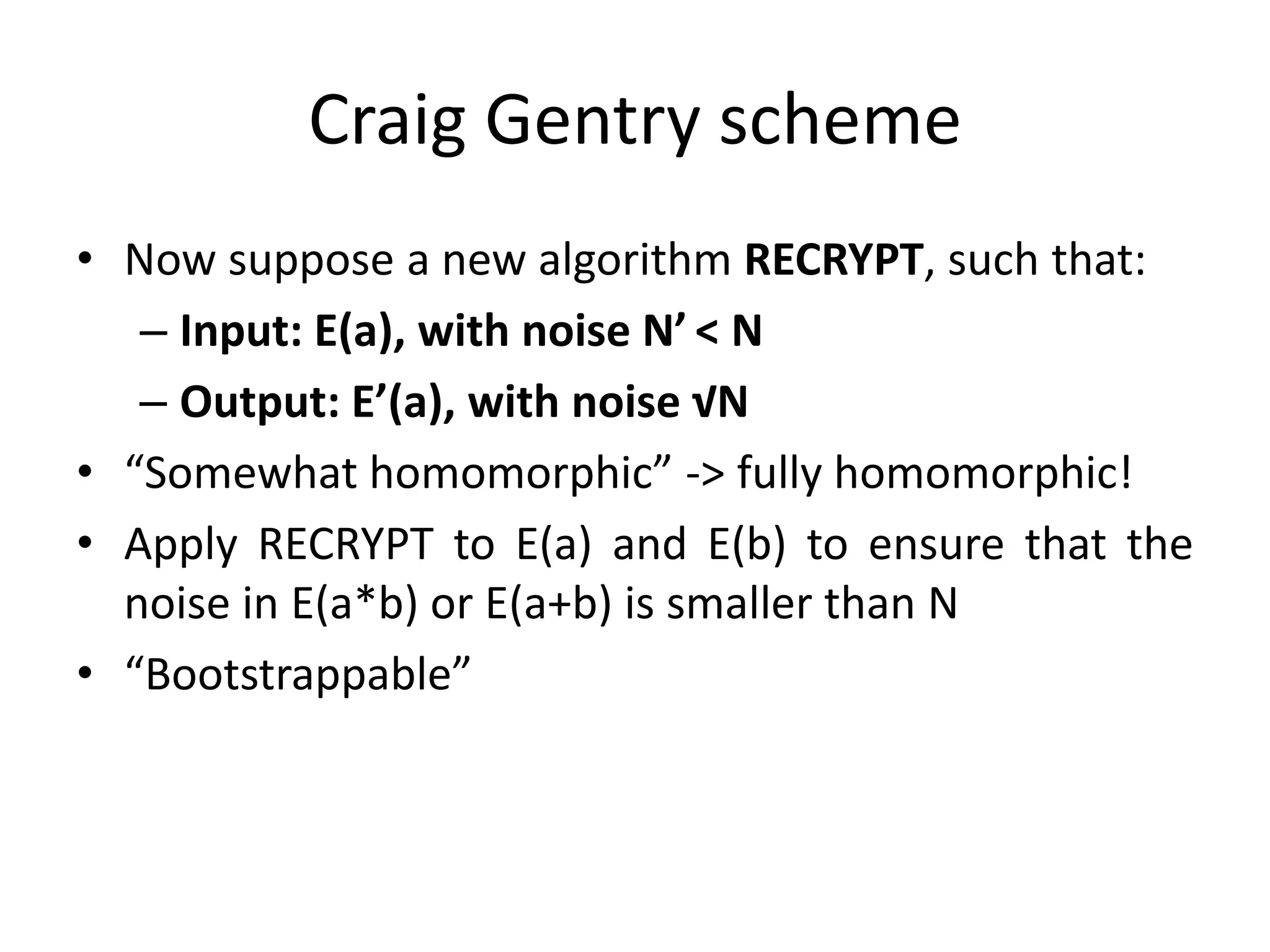 Craig Gentry scheme
• Now suppose a new algorithm RECRYPT, such that:
   – Input: E(a), with noise N’ < N
   – Output: E’(a), with noise √N
• “Somewhat homomorphic” -> fully homomorphic!
• Apply RECRYPT to E(a) and E(b) to ensure that the
  noise in E(a*b) or E(a+b) is smaller than N
• “Bootstrappable”
 