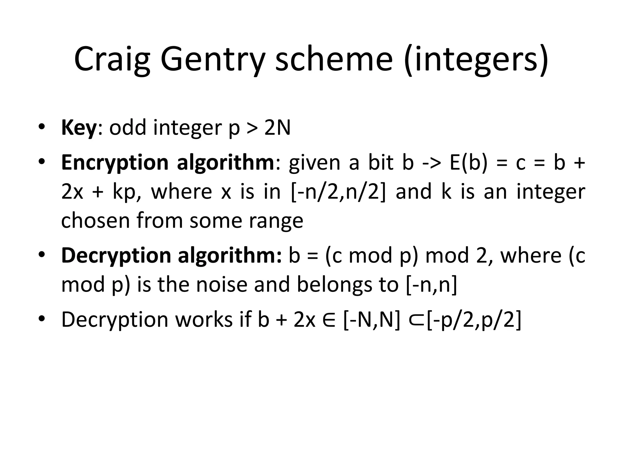 Craig Gentry scheme (integers)
• Key: odd integer p > 2N
• Encryption algorithm: given a bit b -> E(b) = c = b +
  2x + kp, where x is in [-n/2,n/2] and k is an integer
  chosen from some range
• Decryption algorithm: b = (c mod p) mod 2, where (c
  mod p) is the noise and belongs to [-n,n]
• Decryption works if b + 2x ∈ [-N,N] ⊂[-p/2,p/2]
 