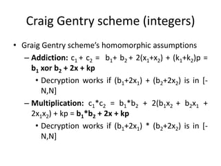 Craig Gentry scheme (integers)
• Graig Gentry scheme’s homomorphic assumptions
   – Addiction: c1 + c2 = b1+ b2 + 2(x1+x2) + (k1+k2)p =
     b1 xor b2 + 2x + kp
      • Decryption works if (b1+2x1) + (b2+2x2) is in [-
        N,N]
   – Multiplication: c1*c2 = b1*b2 + 2(b1x2 + b2x1 +
     2x1x2) + kp = b1*b2 + 2x + kp
      • Decryption works if (b1+2x1) * (b2+2x2) is in [-
        N,N]
 