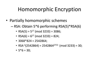Homomorphic Encryption
• Partially homomorphic schemes
  – RSA: Obtain 5*6 performing RSA(5)*RSA(6)
     •   RSA(5) = 517 (mod 3233) = 3086;
     •   RSA(6) = 617 (mod 3233) = 824;
     •   3068*824 = 2542864;
     •   RSA-1(2542864) = 25428642753 (mod 3233) = 30;
     •   5*6 = 30;
 