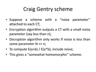 Craig Gentry scheme
• Suppose a scheme with a “noise parameter”
  attached to each CT;
• Encryption algorithm outputs a CT with a small noise
  parameter (say less than n);
• Decryption algorithm only works if noise is less than
  some parameter N >> n;
• To compute E(a+b) / E(a*b), include noise;
• This gives a “somewhat homomorphic” scheme.
 