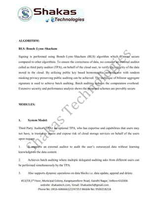 ALGORITHM:
BLS: Boneh–Lynn–Shacham
Signing is performed using Boneh–Lynn–Shacham (BLS) algorithm which is more secure
compared to other algorithms. To ensure the correctness of data, we consider an external auditor
called as third party auditor (TPA), on behalf of the cloud user, to verify the integrity of the data
stored in the cloud. By utilizing public key based homomorphic authenticator with random
masking privacy preserving public auditing can be achieved. The technique of bilinear aggregate
signature is used to achieve batch auditing. Batch auditing reduces the computation overhead.
Extensive security and performance analysis shows the proposed schemes are provably secure
MODULES:
1. System Model:
Third Party Auditor (TPA): an optional TPA, who has expertise and capabilities that users may
not have, is trusted to assess and expose risk of cloud storage services on behalf of the users
upon request.
1. It supports an external auditor to audit the user’s outsourced data without learning
knowledge on the data content.
2. Achieves batch auditing where multiple delegated auditing asks from different users can
be performed simultaneously by the TPA.
3. Also supports dynamic operations on data blocks i.e. data update, append and delete.
 