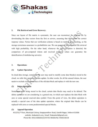 2. File Retrieval and Error Recovery:
Since our layout of file matrix is systematic, the user can reconstruct the original file by
downloading the data vectors from the first m servers, assuming that they return the correct
response values. Notice that our verification scheme is based on random spot-checking, so the
storage correctness assurance is a probabilistic one. We can guarantee the successful file retrieval
with high probability. On the other hand, whenever the data corruption is detected, the
comparison of pre-computed tokens and received response values can guarantee the
identification of misbehaving server(s).
3. Operations:
(1) Update Operation
In cloud data storage, sometimes the user may need to modify some data block(s) stored in the
cloud, we refer this operation as data update. In other words, for all the unused tokens, the user
needs to exclude every occurrence of the old data block and replace it with the new one.
(2) Delete Operation
Sometimes, after being stored in the cloud, certain data blocks may need to be deleted. The
delete operation we are considering is a general one, in which user replaces the data block with
zero or some special reserved data symbol. From this point of view, the delete operation is
actually a special case of the data update operation, where the original data blocks can be
replaced with zeros or some predetermined special blocks.
(3) Append Operation
 