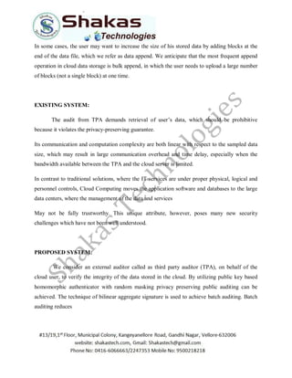 In some cases, the user may want to increase the size of his stored data by adding blocks at the
end of the data file, which we refer as data append. We anticipate that the most frequent append
operation in cloud data storage is bulk append, in which the user needs to upload a large number
of blocks (not a single block) at one time.
EXISTING SYSTEM:
The audit from TPA demands retrieval of user’s data, which should be prohibitive
because it violates the privacy-preserving guarantee.
Its communication and computation complexity are both linear with respect to the sampled data
size, which may result in large communication overhead and time delay, especially when the
bandwidth available between the TPA and the cloud server is limited.
In contrast to traditional solutions, where the IT services are under proper physical, logical and
personnel controls, Cloud Computing moves the application software and databases to the large
data centers, where the management of the data and services
May not be fully trustworthy. This unique attribute, however, poses many new security
challenges which have not been well understood.
PROPOSED SYSTEM:
We consider an external auditor called as third party auditor (TPA), on behalf of the
cloud user, to verify the integrity of the data stored in the cloud. By utilizing public key based
homomorphic authenticator with random masking privacy preserving public auditing can be
achieved. The technique of bilinear aggregate signature is used to achieve batch auditing. Batch
auditing reduces
 