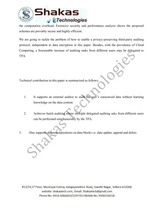 the computation overhead. Extensive security and performance analysis shows the proposed
schemes are provably secure and highly efficient.
We are going to tackle the problem of how to enable a privacy-preserving third-party auditing
protocol, independent to data encryption in this paper. Besides, with the prevalence of Cloud
Computing, a foreseeable increase of auditing tasks from different users may be delegated to
TPA.
Technical contribution in this paper is summarized as follows:
1. It supports an external auditor to audit the user’s outsourced data without learning
knowledge on the data content.
2. Achieves batch auditing where multiple delegated auditing asks from different users
can be performed simultaneously by the TPA.
3. Also supports dynamic operations on data blocks i.e. data update, append and delete.
 