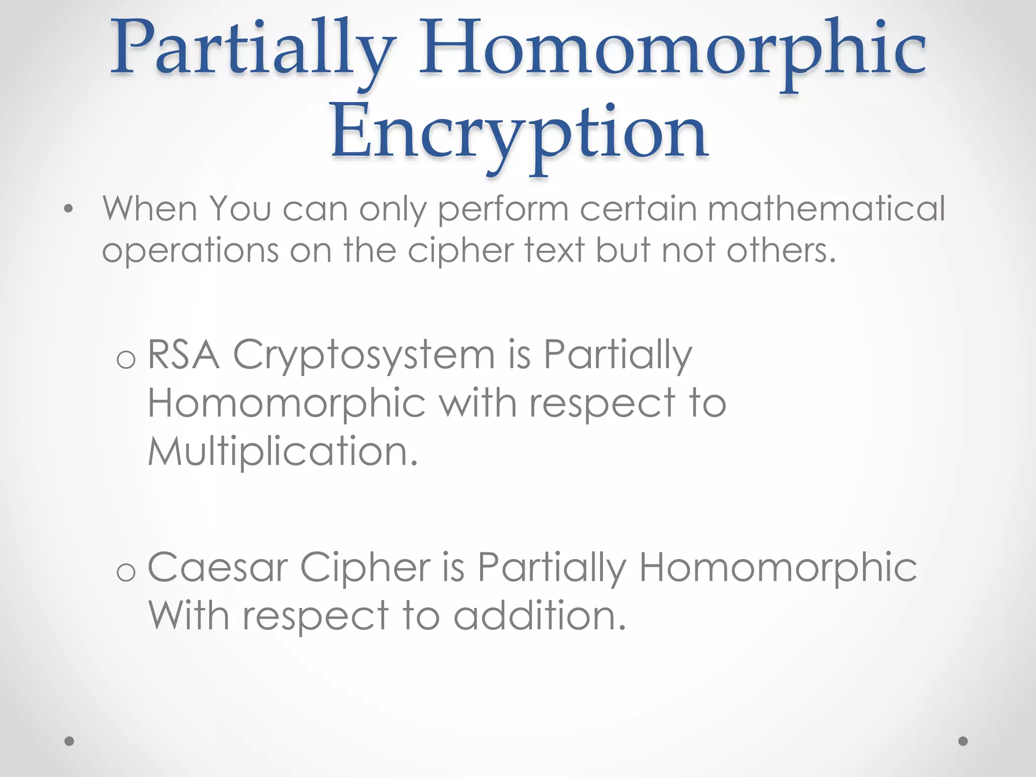 Partially Homomorphic
Encryption
• When You can only perform certain mathematical
operations on the cipher text but not others.
o RSA Cryptosystem is Partially
Homomorphic with respect to
Multiplication.
o Caesar Cipher is Partially Homomorphic
With respect to addition.
 
