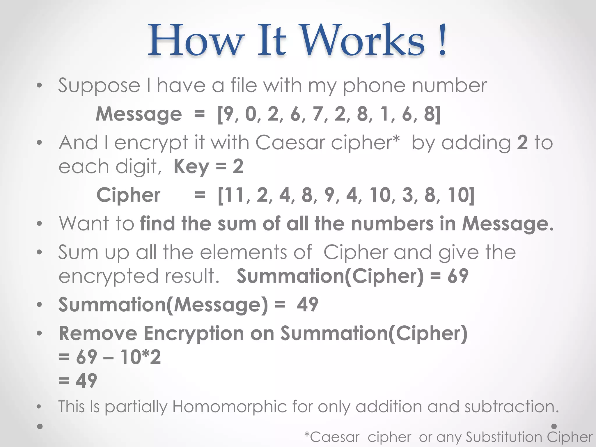 How It Works !
• Suppose I have a file with my phone number
Message = [9, 0, 2, 6, 7, 2, 8, 1, 6, 8]
• And I encrypt it with Caesar cipher* by adding 2 to
each digit, Key = 2
Cipher = [11, 2, 4, 8, 9, 4, 10, 3, 8, 10]
• Want to find the sum of all the numbers in Message.
• Sum up all the elements of Cipher and give the
encrypted result. Summation(Cipher) = 69
• Summation(Message) = 49
• Remove Encryption on Summation(Cipher)
= 69 – 10*2
= 49
• This Is partially Homomorphic for only addition and subtraction.
*Caesar cipher or any Substitution Cipher
 