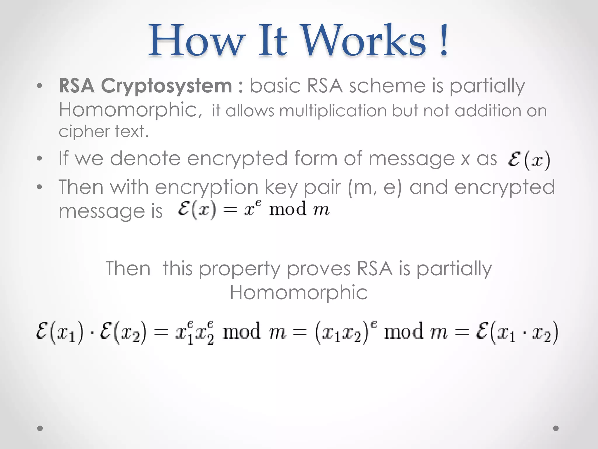How It Works !
• RSA Cryptosystem : basic RSA scheme is partially
Homomorphic, it allows multiplication but not addition on
cipher text.
• If we denote encrypted form of message x as
• Then with encryption key pair (m, e) and encrypted
message is
Then this property proves RSA is partially
Homomorphic
 