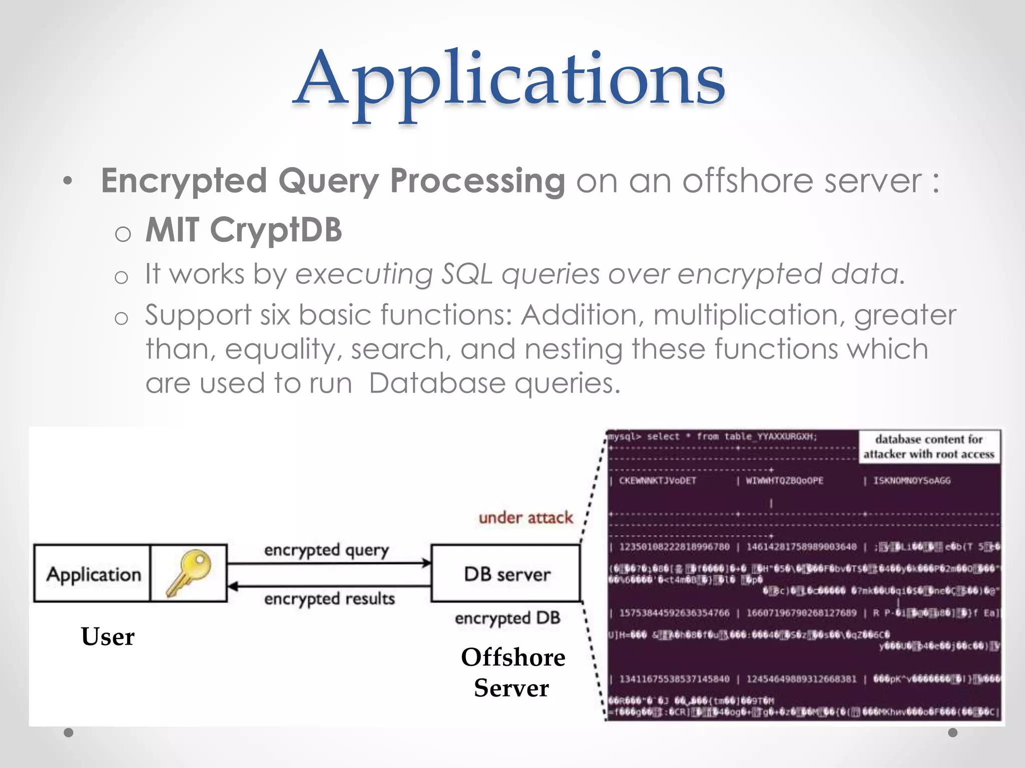 Applications
• Encrypted Query Processing on an offshore server :
o MIT CryptDB
o It works by executing SQL queries over encrypted data.
o Support six basic functions: Addition, multiplication, greater
than, equality, search, and nesting these functions which
are used to run Database queries.
User
Offshore
Server
 