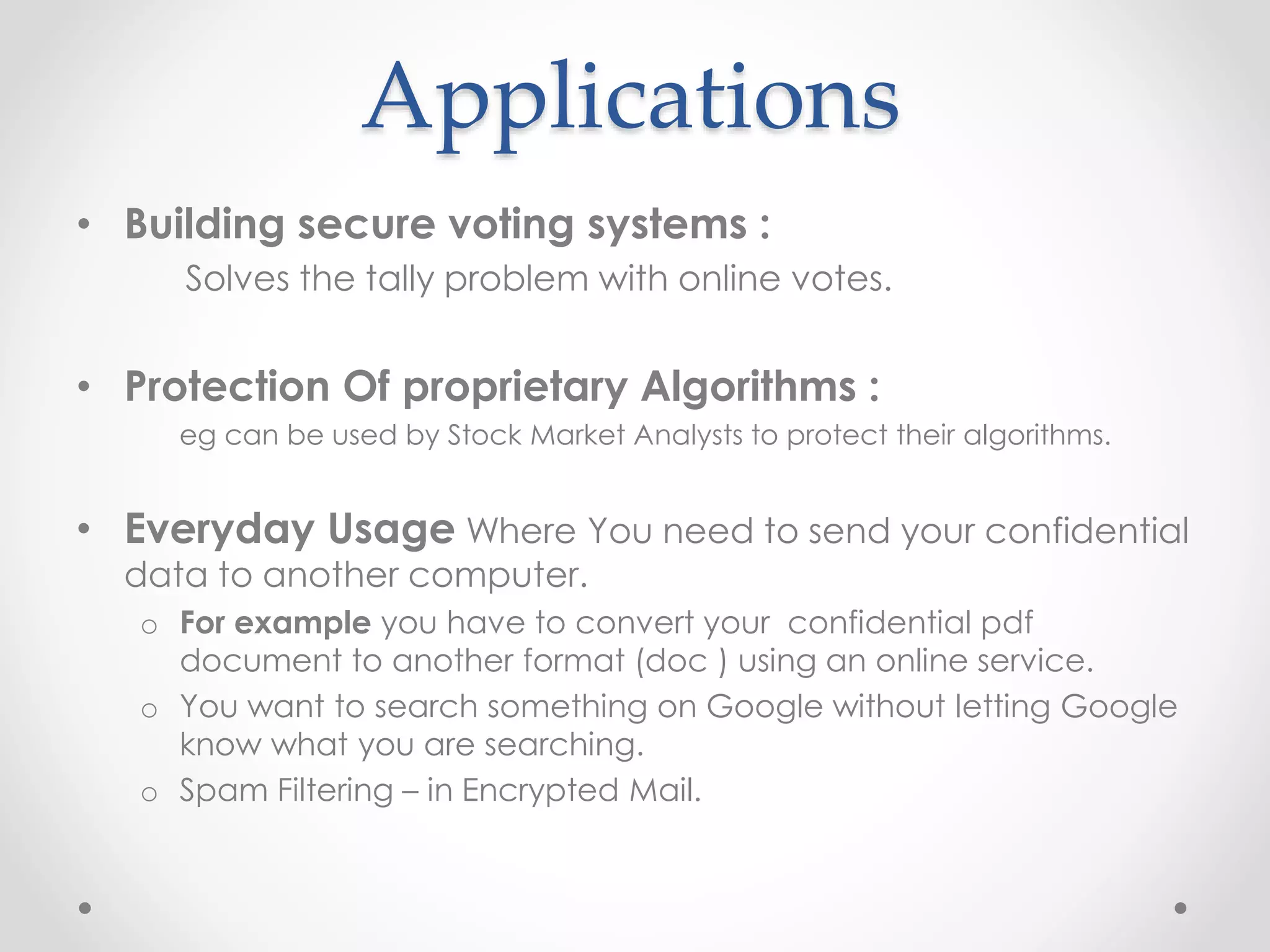 Applications
• Building secure voting systems :
Solves the tally problem with online votes.
• Protection Of proprietary Algorithms :
eg can be used by Stock Market Analysts to protect their algorithms.
• Everyday Usage Where You need to send your confidential
data to another computer.
o For example you have to convert your confidential pdf
document to another format (doc ) using an online service.
o You want to search something on Google without letting Google
know what you are searching.
o Spam Filtering – in Encrypted Mail.
 