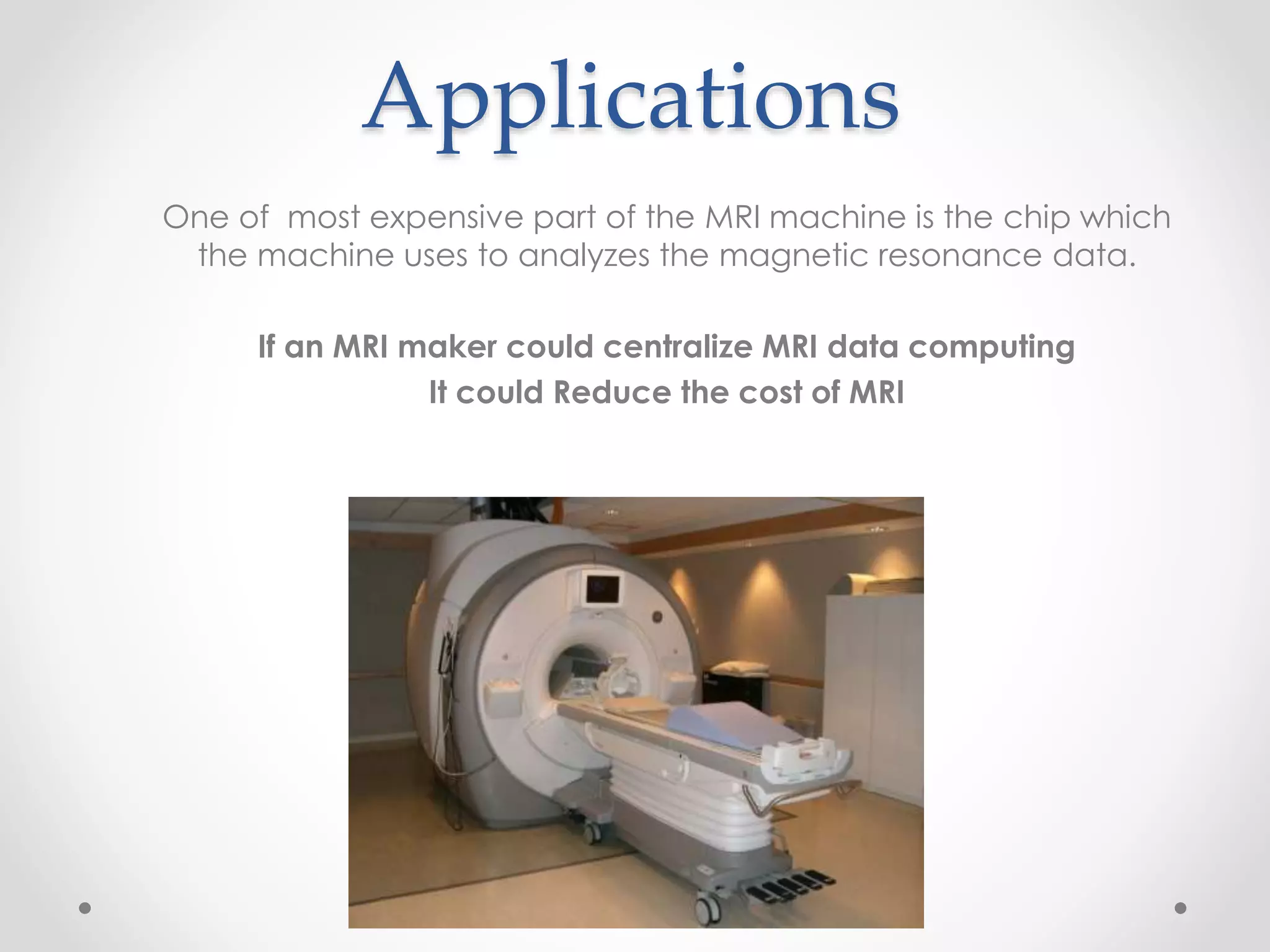 Applications
One of most expensive part of the MRI machine is the chip which
the machine uses to analyzes the magnetic resonance data.
If an MRI maker could centralize MRI data computing
It could Reduce the cost of MRI
 