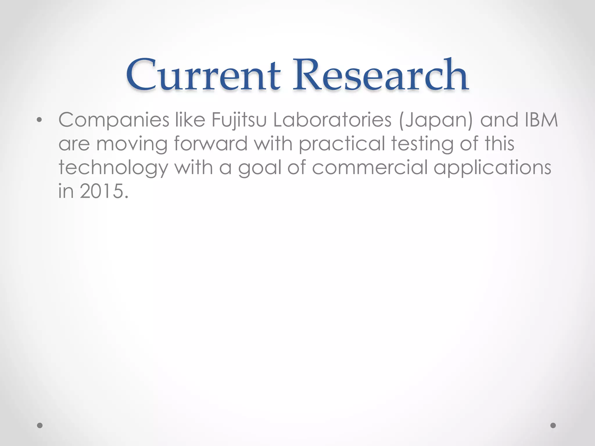 Current Research
• Companies like Fujitsu Laboratories (Japan) and IBM
are moving forward with practical testing of this
technology with a goal of commercial applications
in 2015.
 